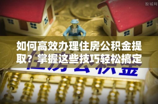 乌当如何高效办理住房公积金提取？掌握这些技巧轻松搞定