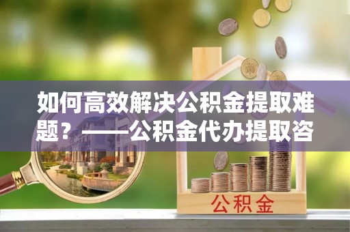 乌当如何高效解决公积金提取难题？——公积金代办提取咨询服务全解析