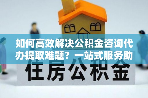 乌当如何高效解决公积金咨询代办提取难题？一站式服务助您轻松搞定