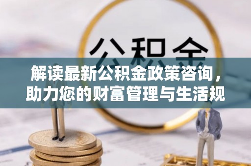 乌当解读最新公积金政策咨询，助力您的财富管理与生活规划