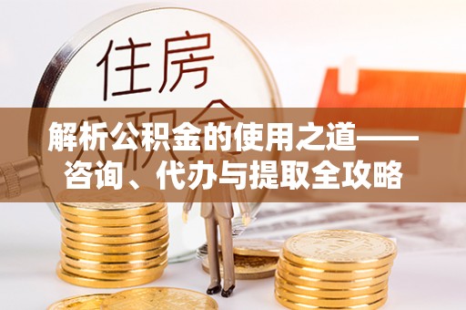 乌当解析公积金的使用之道——咨询、代办与提取全攻略