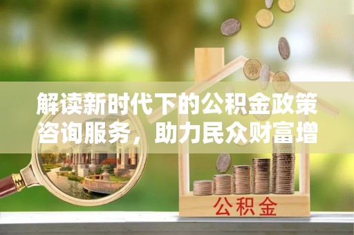 乌当解读新时代下的公积金政策咨询服务，助力民众财富增值与安居梦想