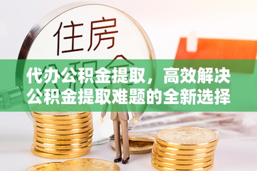 乌当代办公积金提取，高效解决公积金提取难题的全新选择