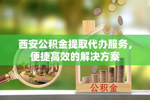 乌当西安公积金提取代办服务，便捷高效的解决方案