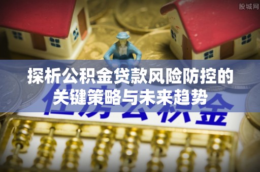 乌当探析公积金贷款风险防控的关键策略与未来趋势