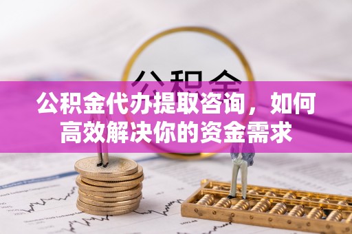 乌当公积金代办提取咨询，如何高效解决你的资金需求