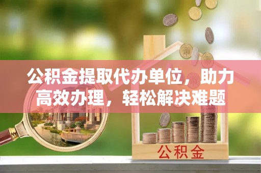 乌当公积金提取代办单位，助力高效办理，轻松解决难题