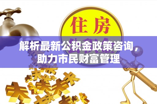 乌当解析最新公积金政策咨询，助力市民财富管理