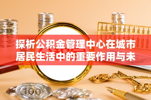 乌当探析公积金管理中心在城市居民生活中的重要作用与未来发展趋势
