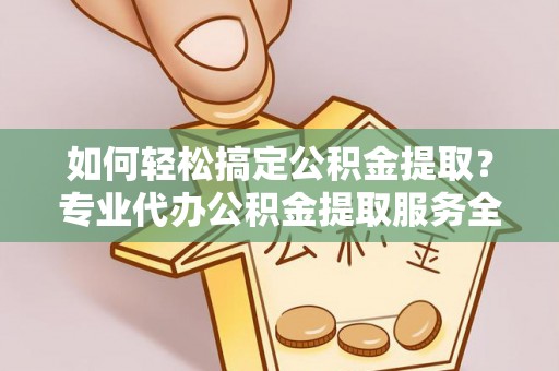 乌当如何轻松搞定公积金提取？专业代办公积金提取服务全解析