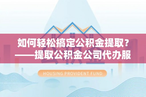 乌当如何轻松搞定公积金提取？——提取公积金公司代办服务全解析