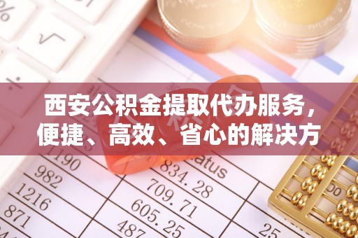 乌当西安公积金提取代办服务，便捷、高效、省心的解决方案