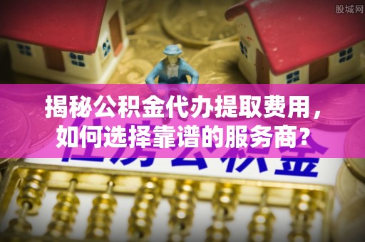 乌当揭秘公积金代办提取费用，如何选择靠谱的服务商？
