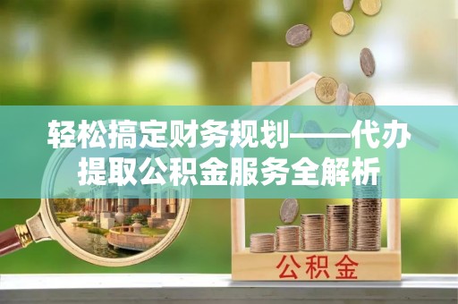 乌当轻松搞定财务规划——代办提取公积金服务全解析