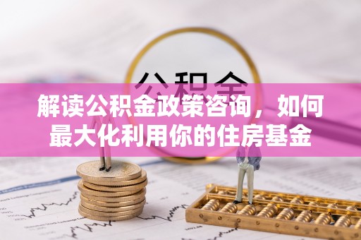 乌当解读公积金政策咨询，如何最大化利用你的住房基金