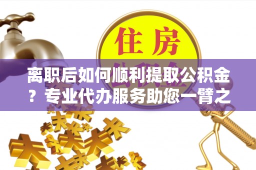 乌当离职后如何顺利提取公积金？专业代办服务助您一臂之力