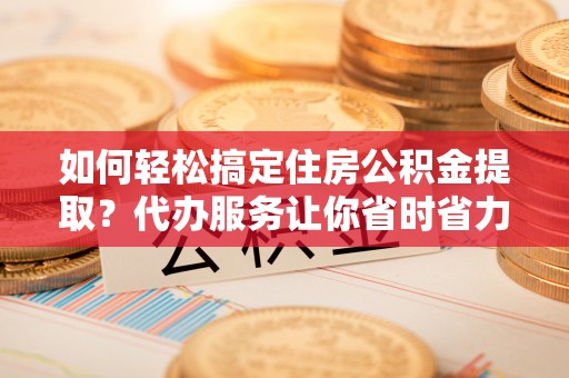 乌当如何轻松搞定住房公积金提取？代办服务让你省时省力