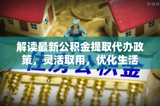 乌当解读最新公积金提取代办政策，灵活取用，优化生活