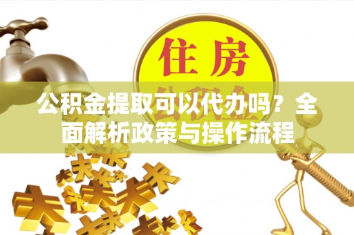 乌当公积金提取可以代办吗？全面解析政策与操作流程