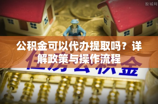 乌当公积金可以代办提取吗？详解政策与操作流程