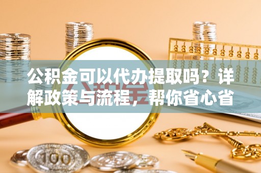 乌当公积金可以代办提取吗？详解政策与流程，帮你省心省力