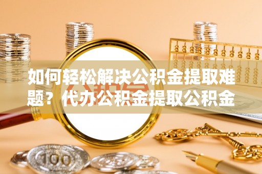 乌当如何轻松解决公积金提取难题？代办公积金提取公积金服务详解
