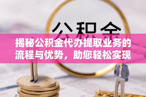 乌当揭秘公积金代办提取业务的流程与优势，助您轻松实现资金利用最大化