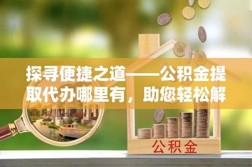 乌当探寻便捷之道——公积金提取代办哪里有，助您轻松解决资金难题