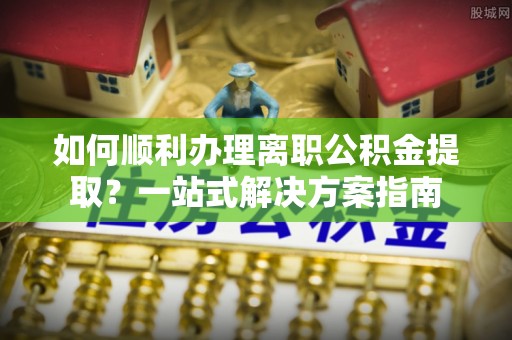 乌当如何顺利办理离职公积金提取？一站式解决方案指南