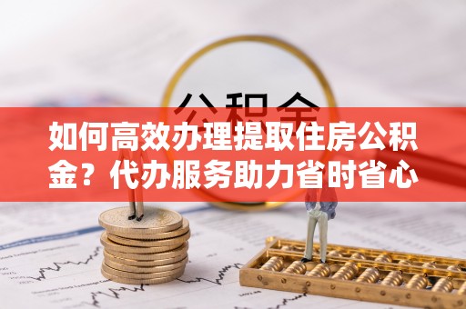 乌当如何高效办理提取住房公积金？代办服务助力省时省心
