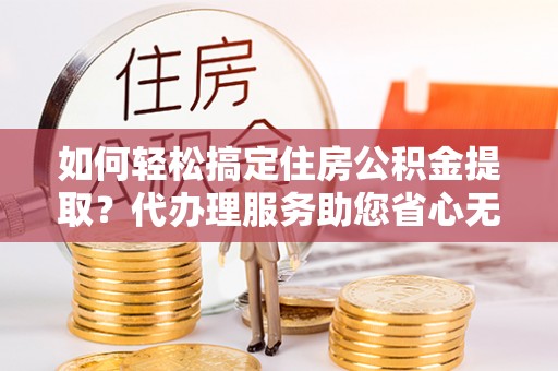 乌当如何轻松搞定住房公积金提取？代办理服务助您省心无忧