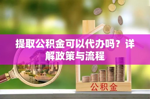 乌当提取公积金可以代办吗？详解政策与流程