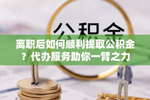 乌当离职后如何顺利提取公积金？代办服务助你一臂之力