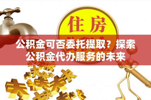 乌当公积金可否委托提取？探索公积金代办服务的未来