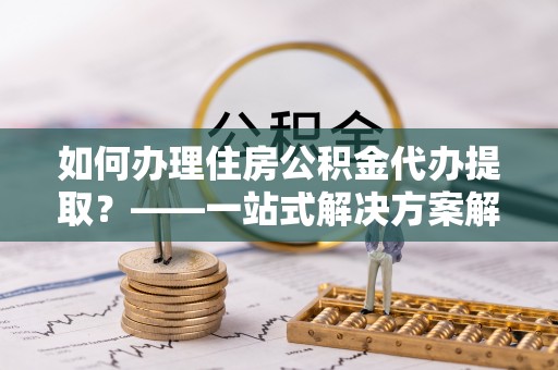 乌当如何办理住房公积金代办提取？——一站式解决方案解析